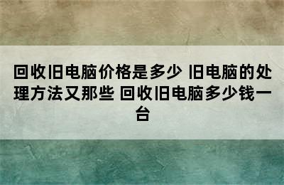 回收旧电脑价格是多少 旧电脑的处理方法又那些 回收旧电脑多少钱一台